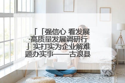 「强信心 看发展·高质量发展调研行」实打实为企业解难题办实事——古浪县优化营商环境助力企业高质量发展见闻